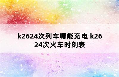 k2624次列车哪能充电 k2624次火车时刻表